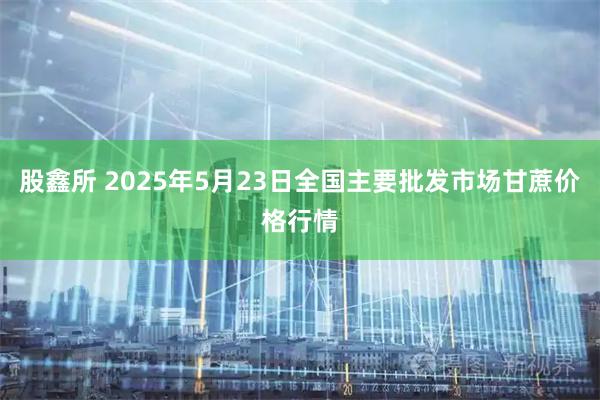 股鑫所 2025年5月23日全国主要批发市场甘蔗价格行情