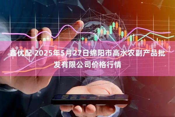 鑫优配 2025年5月27日绵阳市高水农副产品批发有限公司价格行情