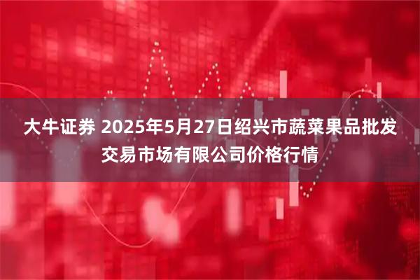 大牛证券 2025年5月27日绍兴市蔬菜果品批发交易市场有限公司价格行情
