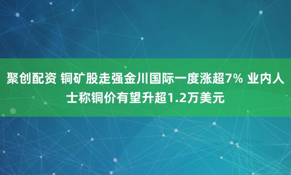 聚创配资 铜矿股走强金川国际一度涨超7% 业内人士称铜价有望升超1.2万美元