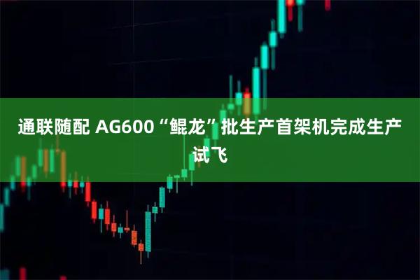 通联随配 AG600“鲲龙”批生产首架机完成生产试飞