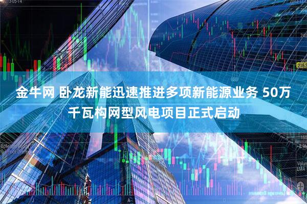 金牛网 卧龙新能迅速推进多项新能源业务 50万千瓦构网型风电项目正式启动
