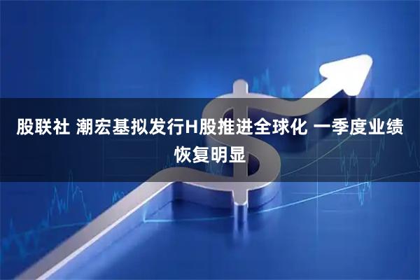 股联社 潮宏基拟发行H股推进全球化 一季度业绩恢复明显