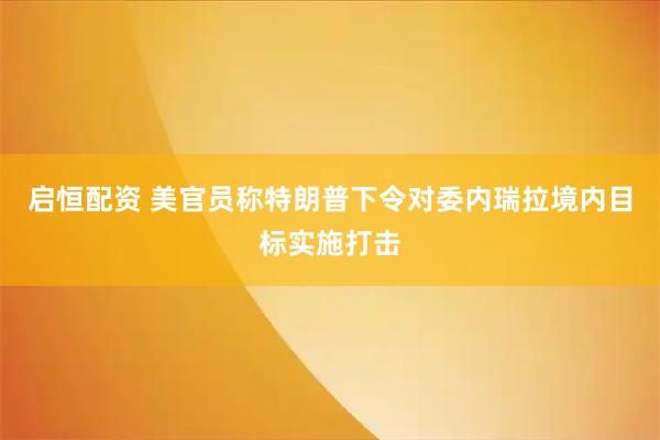 启恒配资 美官员称特朗普下令对委内瑞拉境内目标实施打击