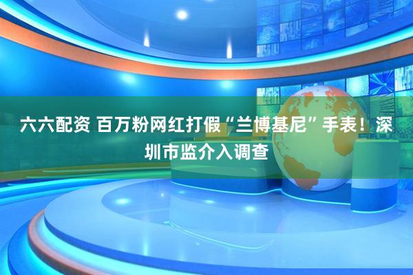 六六配资 百万粉网红打假“兰博基尼”手表！深圳市监介入调查