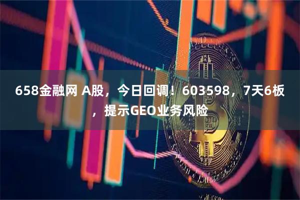 658金融网 A股，今日回调！603598，7天6板，提示GEO业务风险