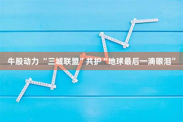 牛股动力 “三城联盟”共护“地球最后一滴眼泪”