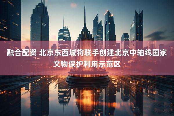 融合配资 北京东西城将联手创建北京中轴线国家文物保护利用示范区