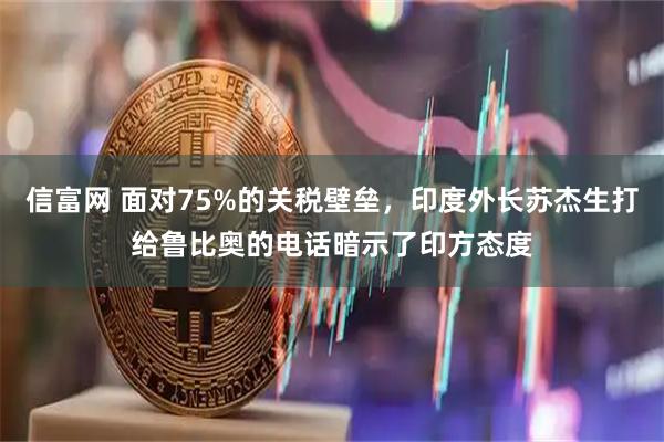 信富网 面对75%的关税壁垒，印度外长苏杰生打给鲁比奥的电话暗示了印方态度