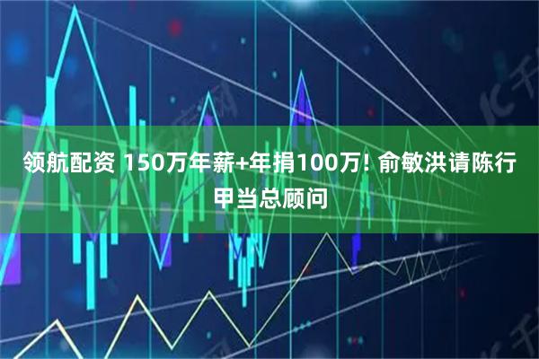 领航配资 150万年薪+年捐100万! 俞敏洪请陈行甲当总顾问