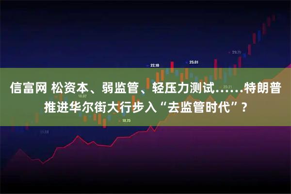 信富网 松资本、弱监管、轻压力测试……特朗普推进华尔街大行步入“去监管时代”？