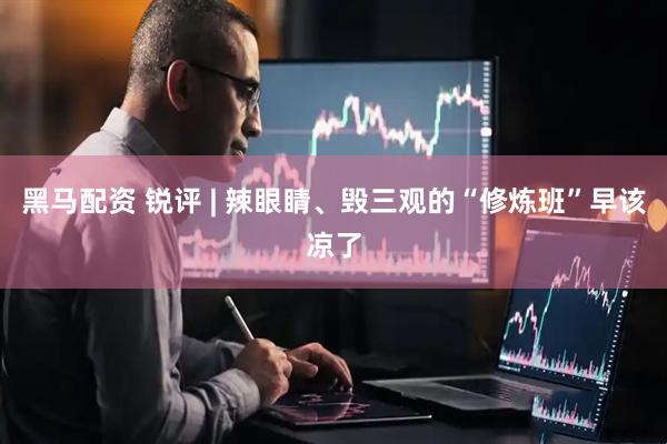 黑马配资 锐评 | 辣眼睛、毁三观的“修炼班”早该凉了