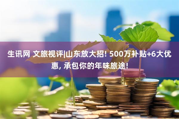 生讯网 文旅视评|山东放大招! 500万补贴+6大优惠, 承包你的年味旅途!