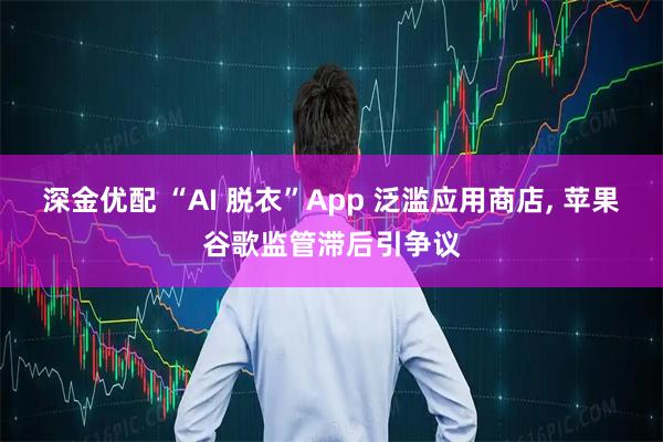 深金优配 “AI 脱衣”App 泛滥应用商店, 苹果谷歌监管滞后引争议