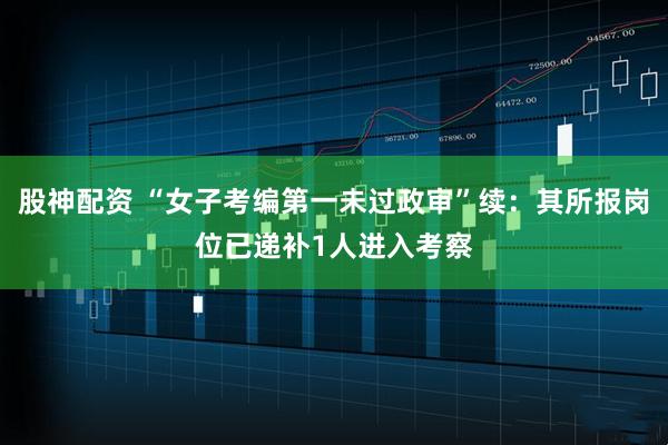 股神配资 “女子考编第一未过政审”续：其所报岗位已递补1人进入考察