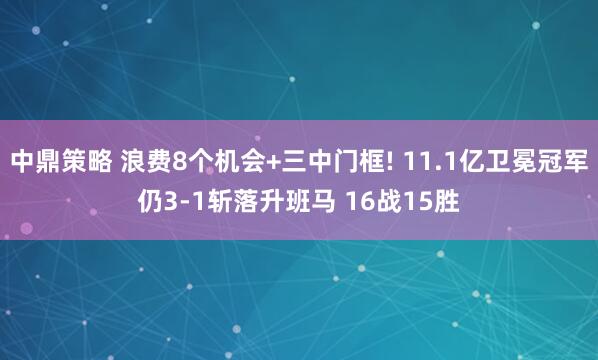 中鼎策略 浪费8个机会+三中门框! 11.1亿卫冕冠军仍3-1斩落升班马 16战15胜