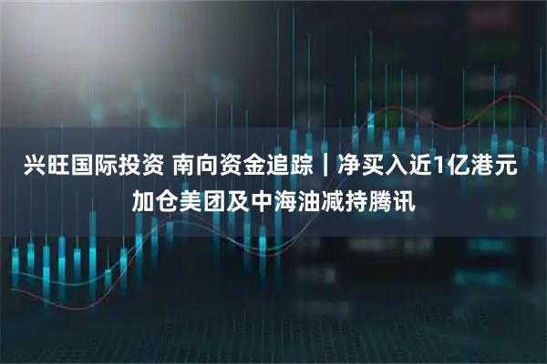 兴旺国际投资 南向资金追踪|净买入近1亿港元 加仓美团及中海油减持腾讯