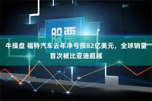 牛操盘 福特汽车去年净亏损82亿美元,全球销量首次被比亚迪超越