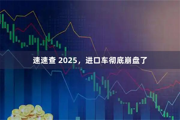 速速查 2025，进口车彻底崩盘了