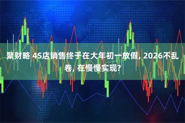 聚财略 4S店销售终于在大年初一放假, 2026不乱卷, 在慢慢实现?