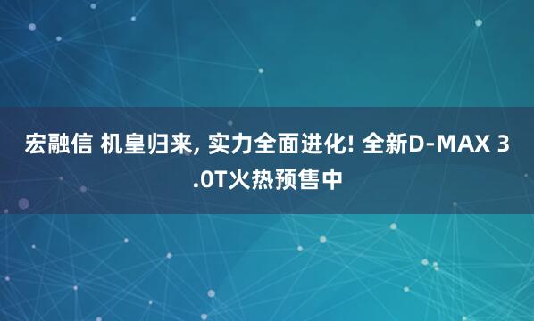 宏融信 机皇归来, 实力全面进化! 全新D-MAX 3.0T火热预售中