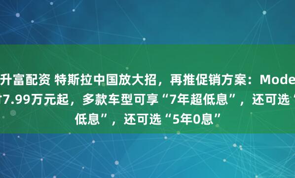 升富配资 特斯拉中国放大招，再推促销方案：Model 3/Y首付7.99万元起，多款车型可享“7年超低息”，还可选“5年0息”