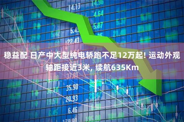 稳益配 日产中大型纯电轿跑不足12万起! 运动外观轴距接近3米, 续航635Km