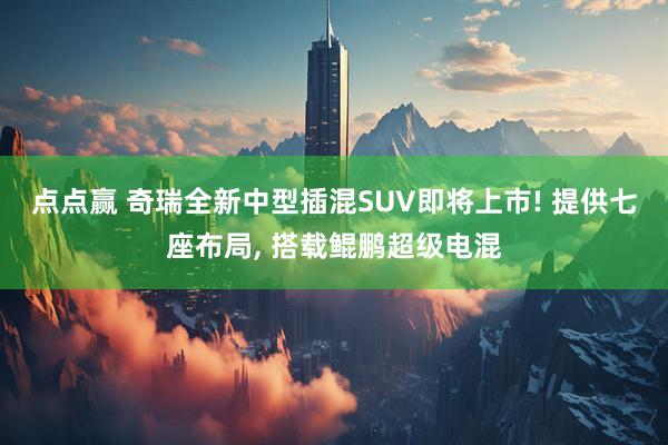 点点赢 奇瑞全新中型插混SUV即将上市! 提供七座布局, 搭载鲲鹏超级电混
